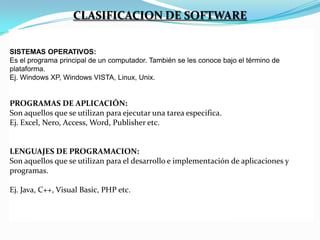CLASIFICACION DE SOFTWARE
SISTEMAS OPERATIVOS:
Es el programa principal de un computador. También se les conoce bajo el término de
plataforma.
Ej. Windows XP, Windows VISTA, Linux, Unix.

PROGRAMAS DE APLICACIÓN:
Son aquellos que se utilizan para ejecutar una tarea especifica.
Ej. Excel, Nero, Access, Word, Publisher etc.

LENGUAJES DE PROGRAMACION:
Son aquellos que se utilizan para el desarrollo e implementación de aplicaciones y
programas.
Ej. Java, C++, Visual Basic, PHP etc.

 