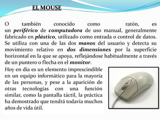 EL MOUSE
O
también
conocido
como
ratón,
es
un periférico de computadora de uso manual, generalmente
fabricado en plástico, utilizado como entrada o control de datos.
Se utiliza con una de las dos manos del usuario y detecta su
movimiento relativo en dos dimensiones por la superficie
horizontal en la que se apoya, reflejándose habitualmente a través
de un puntero o flecha en el monitor.
Hoy en día es un elemento imprescindible
en un equipo informático para la mayoría
de las personas, y pese a la aparición de
otras tecnologías con una función
similar, como la pantalla táctil, la práctica
ha demostrado que tendrá todavía muchos
años de vida útil.

 