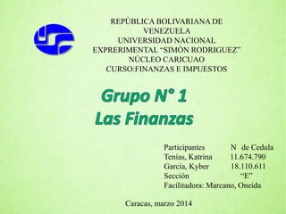 REPÚBLICA BOLIVARIANA DE
VENEZUELA
UNIVERSIDAD NACIONAL
EXPRERIMENTAL “SIMÓN RODRIGUEZ”
NÚCLEO CARICUAO
CURSO:FINANZAS E IMPUESTOS
Participantes N de Cedula
Tenías, Katrina 11.674.790
García, Kyber 18.110.611
Sección “E”
Facilitadora: Marcano, Oneida
Caracas, marzo 2014
 