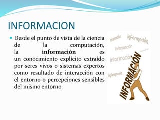 INFORMACION
Desde el punto de vista de la ciencia
de la computación,
la información es
un conocimiento explícito extraído
por seres vivos o sistemas expertos
como resultado de interacción con
el entorno o percepciones sensibles
del mismo entorno.