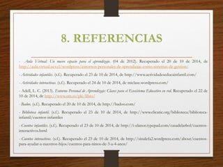 8. REFERENCIAS
- Aula Virtual: Un nuevo espacio para el aprendizaje. (04 de 2012). Recuperado el 20 de 10 de 2014, de
http://aula.virtual.ucv.cl/wordpress/entornos-personales-de-aprendizaje-como-sistemas-de-gestion/
- Actividades infantiles. (s.f.). Recuperado el 23 de 10 de 2014, de http://www.actividadeseducainfantil.com/
- Actividades interactivas. (s.f.). Recuperado el 24 de 10 de 2014, de miclase.wordpress.com/
- Adell, L. C. (2013). Entorno Personal de Aprendizaje: Claves para el Ecosistema Educativo en red. Recuperado el 22 de
10 de 2014, de http://www.um.es/ple/libro/
- Badoo. (s.f.). Recuperado el 20 de 10 de 2014, de http://badoo.com/
- Biblioteca infantil. (s.f.). Recuperado el 23 de 10 de 2014, de http://www.clicatic.org/biblioteca/biblioteca-
infantil/cuentos-infantiles
- Cuentos infantiles. (s.f.). Recuperado el 23 de 10 de 2014, de http://i-elanor.typepad.com/casadelarbol/cuentos-
interactivos.html
- Cuentos interactivos. (s.f.). Recuperado el 23 de 10 de 2014, de http://sinalefa2.wordpress.com/about/cuentos-
para-ayudar-a-nuestros-hijos/cuentos-para-ninos-de-3-a-4-anos/
 