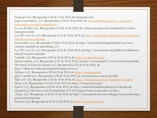 Instagram. (s.f.). Recuperado el 20 de 10 de 2014, de instagram.com/
Juegos de matemáticas. (s.f.). Recuperado el 24 de 10 de 2014, de www.educapeques.com/.../juegos-de-
matematicas-numeros-multiplicacio...
La casa del árbol. (s.f.). Recuperado el 24 de 10 de 2014, de i-elanor.typepad.com/casadelarbol/cuentos-
interactivos.html
Las TIC a un Clic. (s.f.). Recuperado el 22 de 10 de 2014, de http://www.clicatic.org/biblioteca/biblioteca-
infantil/cuentos-infantiles
Lectoescritura. (s.f.). Recuperado el 24 de 10 de 2014, de http://www.materialdeaprendizaje.com/lecto-
escritura-material-de-aprendizaje_15/
Las TIC a un Clic. (s.f.). Recuperado el 22 de 10 de 2014, de http://www.clicatic.org/biblioteca/biblioteca-
infantil/cuentos-infantiles
LinkedIn. (s.f.). Recuperado el 20 de 10 de 2014, de https://es.linkedin.com/
Material infantil. (s.f.). Recuperado el 23 de 10 de 2014, de http://www.ciudad17.com/material-imprimible
Mil recursos de Educación Infantil. (s.f.). Recuperado el 23 de 10 de 2014, de
http://milrecursoseducacioninfantil.blogspot.com.es/
MySpace. (s.f.). Recuperado el 20 de 10 de 2014, de https://myspace.com/
¿Qué es moodle? (s.f.). Recuperado el 20 de 10 de 2014, de www.entornos.com.ar/moodle
Papás 2.0. (s.f.). Recuperado el 22 de 10 de 2014, de http://www.educa.jccm.es/alumnado/es/papas
Pocoyo. (s.f.). Recuperado el 24 de 10 de 2014, de http://www.pocoyo.com/
Ppaer li. (s.f.). Recuperado el 22 de 10 de 2014, de http://enmarchaconlastic.educarex.es/listado-de-
categorias-2/244-nuevo-emt/herramientas-2-0/1016-paper-li-crea-tu-periodico-en-linea
Prezzi. (s.f.). Recuperado el 22 de 10 de 2014, de http://www.uptodown.com/webapps/buscar/descargar-
prezzi-presentaciones
Pinterest. (s.f.). Recuperado el 19 de 10 de 2014, de https://es.pinterest.com/
 