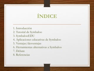 ÍNDICE
1. Introducción
2. Tutorial de Symbaloo
3. SymbalooEDU
4. Aplicaciones educativas de Symbaloo
5. Ventajas/desventajas
6. Herramientas alternativas a Symbaloo
7. Debate
8. Referencias
 