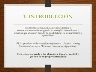 1. INTRODUCCIÓN
Los tiempos están cambiando muy deprisa y
constantemente están surgiendo tecnologías, herramientas y
servicios que abren un mundo de posibilidades de comunicación y
aprendizaje.
PLE- proviene de la expresión anglosajona ‘Personal Learning
Environment’, es decir ‘Entorno Personal de Aprendizaje’
Está aplicación ayuda a los alumnos a tomar el control y
gestión de su propio aprendizaje
 