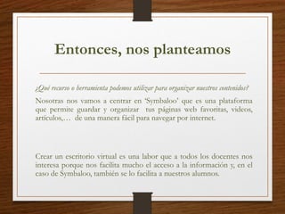 Entonces, nos planteamos
¿Qué recurso o herramienta podemos utilizar para organizar nuestros contenidos?
Nosotras nos vamos a centrar en ‘Symbaloo’ que es una plataforma
que permite guardar y organizar tus páginas web favoritas, videos,
artículos,… de una manera fácil para navegar por internet.
Crear un escritorio virtual es una labor que a todos los docentes nos
interesa porque nos facilita mucho el acceso a la información y, en el
caso de Symbaloo, también se lo facilita a nuestros alumnos.
 