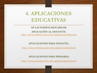 4. APLICACIONES
EDUCATIVAS
OS LAS PODÉIS DESCARGAR:
APLICACIÓN AL DOCENTE:
http://www.symbaloo.com/mix/aplicacionesdeldocente
APLICACIONES PARA INFANTIL:
http://www.symbaloo.com/mix/aplicacioninfantilsole
APLICACIONES PARA PRIMARIA:
http://www.symbaloo.com/mix/aplicacionprimariasole
 