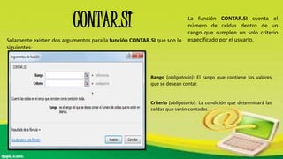 CONTAR.SI
Solamente existen dos argumentos para la función CONTAR.SI que son lo
siguientes:
Rango (obligatorio): El rango que contiene los valores
que se desean contar.
Criterio (obligatorio): La condición que determinará las
celdas que serán contadas.
La función CONTAR.SI cuenta el
número de celdas dentro de un
rango que cumplen un solo criterio
especificado por el usuario.
 