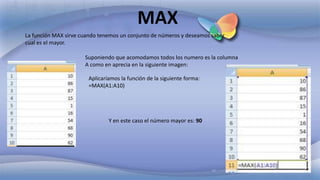 La función MAX sirve cuando tenemos un conjunto de números y deseamos saber
cual es el mayor.
MAX
Suponiendo que acomodamos todos los numero es la columna
A como en aprecia en la siguiente imagen:
Aplicaríamos la función de la siguiente forma:
=MAX(A1:A10)
Y en este caso el número mayor es: 90
 