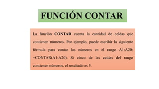 FUNCIÓN CONTAR
La función CONTAR cuenta la cantidad de celdas que
contienen números. Por ejemplo, puede escribir la siguiente
fórmula para contar los números en el rango A1:A20:
=CONTAR(A1:A20). Si cinco de las celdas del rango
contienen números, el resultado es 5.
 