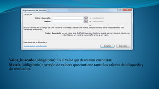 Valor_buscado (obligatorio): Es el valor que deseamos encontrar.
Matriz (obligatorio): Arreglo de valores que contiene tanto los valores de búsqueda y
de resultados.
 