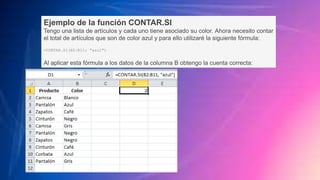 Ejemplo de la función CONTAR.SI
Tengo una lista de artículos y cada uno tiene asociado su color. Ahora necesito contar
el total de artículos que son de color azul y para ello utilizaré la siguiente fórmula:
=CONTAR.SI(B2:B11; "azul")
Al aplicar esta fórmula a los datos de la columna B obtengo la cuenta correcta:
 