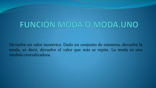 Devuelve un valor numérico. Dado un conjunto de números, devuelve la
moda, es decir, devuelve el valor que más se repite. La moda es una
medida centralizadora.
 