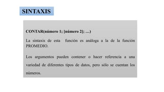 CONTAR(número 1; [número 2]; …)
La sintaxis de esta función es análoga a la de la función
PROMEDIO.
Los argumentos pueden contener o hacer referencia a una
variedad de diferentes tipos de datos, pero sólo se cuentan los
números.
SINTAXIS
 