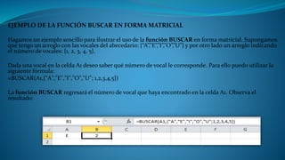 EJEMPLO DE LA FUNCIÓN BUSCAR EN FORMA MATRICIAL
Hagamos un ejemplo sencillo para ilustrar el uso de la función BUSCAR en forma matricial. Supongamos
que tengo un arreglo con las vocales del abecedario: {“A”,”E”,”I”,”O”,”U”} y por otro lado un arreglo indicando
el número de vocales: {1, 2, 3, 4, 5}.
Dada una vocal en la celda A1 deseo saber qué número de vocal le corresponde. Para ello puedo utilizar la
siguiente fórmula:
=BUSCAR(A1,{"A","E","I","O","U"; 1,2,3,4,5})
La función BUSCAR regresará el número de vocal que haya encontrado en la celda A1. Observa el
resultado:
 