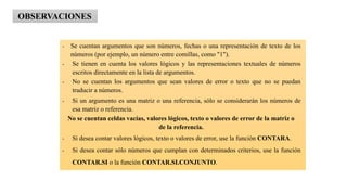 • Se cuentan argumentos que son números, fechas o una representación de texto de los
números (por ejemplo, un número entre comillas, como "1").
• Se tienen en cuenta los valores lógicos y las representaciones textuales de números
escritos directamente en la lista de argumentos.
• No se cuentan los argumentos que sean valores de error o texto que no se puedan
traducir a números.
• Si un argumento es una matriz o una referencia, sólo se considerarán los números de
esa matriz o referencia.
No se cuentan celdas vacías, valores lógicos, texto o valores de error de la matriz o
de la referencia.
• Si desea contar valores lógicos, texto o valores de error, use la función CONTARA.
• Si desea contar sólo números que cumplan con determinados criterios, use la función
CONTAR.SI o la función CONTAR.SI.CONJUNTO.
OBSERVACIONES
 
