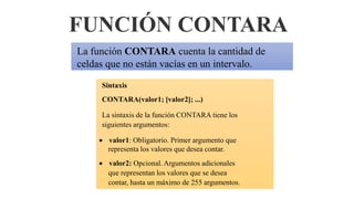 FUNCIÓN CONTARA
La función CONTARA cuenta la cantidad de
celdas que no están vacías en un intervalo.
Sintaxis
CONTARA(valor1; [valor2]; ...)
La sintaxis de la función CONTARA tiene los
siguientes argumentos:
 valor1: Obligatorio. Primer argumento que
representa los valores que desea contar.
 valor2: Opcional. Argumentos adicionales
que representan los valores que se desea
contar, hasta un máximo de 255 argumentos.
 