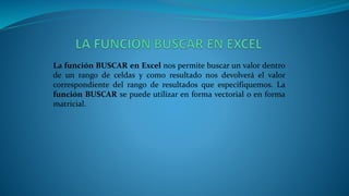 La función BUSCAR en Excel nos permite buscar un valor dentro
de un rango de celdas y como resultado nos devolverá el valor
correspondiente del rango de resultados que especifiquemos. La
función BUSCAR se puede utilizar en forma vectorial o en forma
matricial.
 