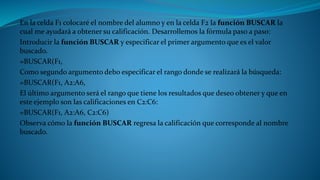 En la celda F1 colocaré el nombre del alumno y en la celda F2 la función BUSCAR la
cual me ayudará a obtener su calificación. Desarrollemos la fórmula paso a paso:
Introducir la función BUSCAR y especificar el primer argumento que es el valor
buscado.
=BUSCAR(F1,
Como segundo argumento debo especificar el rango donde se realizará la búsqueda:
=BUSCAR(F1, A2:A6,
El último argumento será el rango que tiene los resultados que deseo obtener y que en
este ejemplo son las calificaciones en C2:C6:
=BUSCAR(F1, A2:A6, C2:C6)
Observa cómo la función BUSCAR regresa la calificación que corresponde al nombre
buscado.
 