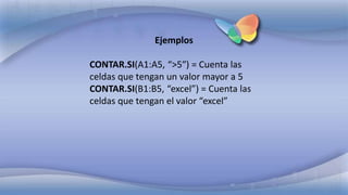 Ejemplos
CONTAR.SI(A1:A5, “>5″) = Cuenta las
celdas que tengan un valor mayor a 5
CONTAR.SI(B1:B5, “excel”) = Cuenta las
celdas que tengan el valor “excel”
 