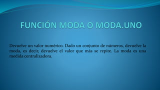 Devuelve un valor numérico. Dado un conjunto de números, devuelve la
moda, es decir, devuelve el valor que más se repite. La moda es una
medida centralizadora.
 