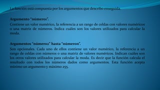 La función está compuesta por los argumentos que describo enseguida.
Argumento “número1”.
Contiene un valor numérico, la referencia a un rango de celdas con valores numéricos
o una matriz de números. Indica cuáles son los valores utilizados para calcular la
moda.
Argumentos “número2” hasta “númeron”.
Son opcionales. Cada uno de ellos contiene un valor numérico, la referencia a un
rango de celdas con números o una matriz de valores numéricos. Indican cuáles son
los otros valores utilizados para calcular la moda. Es decir que la función calcula el
resultado con todos los números dados como argumentos. Esta función acepta
mínimo un argumento y máximo 255.
 