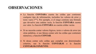  La función CONTARA cuenta las celdas que contienen
cualquier tipo de información, incluidos los valores de error y
texto vacío (""). Por ejemplo, si el rango contiene una fórmula
que devuelve una cadena vacía, la función CONTARA cuenta
ese valor. La función CONTARA no cuenta celdas vacías.
 Si no necesita contar valores lógicos, texto o valores de error (en
otras palabras, si use ldesea contar solo las celdas que contienen
números), a función CONTAR.
 Si desea contar solo celdas que cumplan con determinados
criterios, use la función CONTAR.SI o la función
CONTAR.SI.CONJUNTO.
OBSERVACIONES
 
