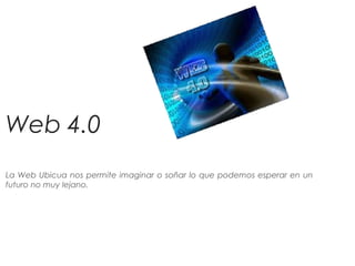 Web 4.0
La Web Ubicua nos permite imaginar o soñar lo que podemos esperar en un
futuro no muy lejano.
 