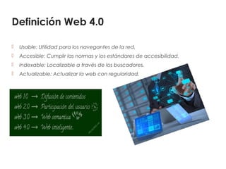 Definición Web 4.0
 Usable: Utilidad para los navegantes de la red.
 Accesible: Cumplir las normas y los estándares de accesibilidad.
 Indexable: Localizable a través de los buscadores.
 Actualizable: Actualizar la web con regularidad.
 