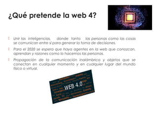 ¿Qué pretende la web 4?
 Unir las inteligencias, donde tanto las personas como las cosas
se comunican entre sí para generar la toma de decisiones.
 Para el 2020 se espera que haya agentes en la web que conozcan,
aprendan y razones como lo hacemos las personas.
 Propagación de la comunicación inalámbrica y objetos que se
conectan en cualquier momento y en cualquier lugar del mundo
físico o virtual.
 