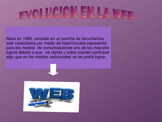 Nace en 1989, consiste en un bonche de documentos
web conectados por medio de hipervínculos,representó
para los medios de comunicaciones uno de los mayores
logros debido a que, es rápida y todos pueden participar
algo que en los medios radicionales no se podía lograr.
 
