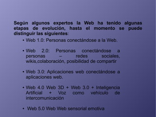 Según algunos expertos la Web ha tenido algunas
etapas de evolución, hasta el momento se puede
distinguir las siguientes:
● Web 1.0: Personas conectándose a la Web.
● Web 2.0: Personas conectándose a
personas – redes sociales,
wikis,colaboración, posibilidad de compartir
● Web 3.0: Aplicaciones web conectándose a
aplicaciones web.
● Web 4.0 Web 3D + Web 3.0 + Inteligencia
Artificial + Voz como vehículo de
intercomunicación
● Web 5.0 Web Web sensorial emotiva
 