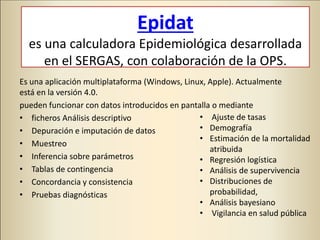 Epidat
es una calculadora Epidemiológica desarrollada
en el SERGAS, con colaboración de la OPS.
Es una aplicación multiplataforma (Windows, Linux, Apple). Actualmente
está en la versión 4.0.
pueden funcionar con datos introducidos en pantalla o mediante
• ficheros Análisis descriptivo
• Depuración e imputación de datos
• Muestreo
• Inferencia sobre parámetros
• Tablas de contingencia
• Concordancia y consistencia
• Pruebas diagnósticas
• Ajuste de tasas
• Demografía
• Estimación de la mortalidad
atribuida
• Regresión logística
• Análisis de supervivencia
• Distribuciones de
probabilidad,
• Análisis bayesiano
• Vigilancia en salud pública
 