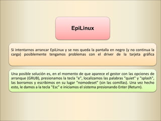 EpiLinux
Si intentarnos arrancar EpiLinux y se nos queda la pantalla en negro (y no continua la
carga) posiblemente tengamos problemas con el driver de la tarjeta gráfica
Una posible solución es, en el momento de que aparece el gestor con las opciones de
arranque (GRUB), presionamos la tecla "e", localizamos las palabras "quiet" y "splash",
las borramos y escribimos en su lugar "nomodeset" (sin las comillas). Una vez hecho
esto, le damos a la tecla "Esc" e iniciamos el sistema presionando Enter (Return).
 