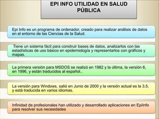 EPI INFO UTILIDAD EN SALUD
PÚBLICA
Epi Info es un programa de ordenador, creado para realizar análisis de datos
en el entorno de las Ciencias de la Salud.
Tiene un sistema fácil para construir bases de datos, analizarlos con las
estadísticas de uso básico en epidemiología y representarlos con gráficos y
mapas.
La primera versión para MSDOS se realizó en 1982 y la última, la versión 6,
en 1996, y están traducidos al español..
La versión para Windows, salió en Junio de 2000 y la versión actual es la 3.5,
y está traducida en varios idiomas.
Infinidad de profesionales han utilizado y desarrollado aplicaciones en EpiInfo
para resolver sus necesidades
 