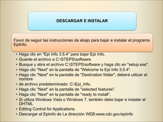 DESCARGAR E INSTALAR
Favor de seguir las instrucciones de abajo para bajar e instalar el programa
EpiInfo.
• Haga clic en "Epi Info 3.5.4" para bajar Epi Info.
• Guarde el archivo a C:STEPSsoftware.
• Busque y abra el archivo C:STEPSsoftware y haga clic en "setup.exe".
• Haga clic "Next" en la pantalla de "Welcome to Epi Info 3.5.4".
• Haga clic "Next" en la pantalla de "Destination folder", deberá utilizar el
nombre
• de archivo predeterminado: C:Epi_Info.
• Haga clic "Next" en la pantalla de "selected features".
• Haga clic "Next" en la pantalla de "ready to install".
• Si utiliza Windows Vista o Windows 7, también debe bajar e instalar el
DHTML
• Editing Control for Applications.
• Descargar el Epiinfo de La dirección WEB:www.cdc.gov/epiinfo
 
