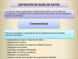DEFINICIÓN DE BASE DE DATOS
una serie de datos organizados y relacionados entre sí, los cuales son
recolectados y explotados por los sistemas de información de una empresa o
negocio en particular.
Características
Entre las principales características de los sistemas de base de datos
podemos mencionar:
• Independencia lógica y física de los datos.
• Redundancia mínima.
• Acceso concurrente por parte de múltiples usuarios.
• Integridad de los datos.
• Consultas complejas optimizadas.
• Seguridad de acceso y auditoría.
• Respaldo y recuperación.
• Acceso a través de lenguajes de programación estándar.
 