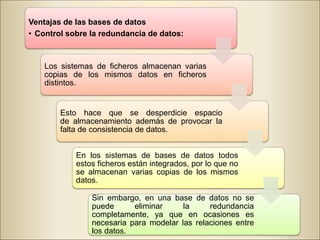 Ventajas de las bases de datos
• Control sobre la redundancia de datos:
Los sistemas de ficheros almacenan varias
copias de los mismos datos en ficheros
distintos.
Esto hace que se desperdicie espacio
de almacenamiento además de provocar la
falta de consistencia de datos.
En los sistemas de bases de datos todos
estos ficheros están integrados, por lo que no
se almacenan varias copias de los mismos
datos.
Sin embargo, en una base de datos no se
puede eliminar la redundancia
completamente, ya que en ocasiones es
necesaria para modelar las relaciones entre
los datos.
 