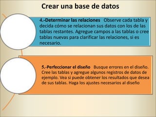 Crear una base de datos
4.-Determinar las relaciones Observe cada tabla y
decida cómo se relacionan sus datos con los de las
tablas restantes. Agregue campos a las tablas o cree
tablas nuevas para clarificar las relaciones, si es
necesario.
5.-Perfeccionar el diseño Busque errores en el diseño.
Cree las tablas y agregue algunos registros de datos de
ejemplo. Vea si puede obtener los resultados que desea
de sus tablas. Haga los ajustes necesarios al diseño
 