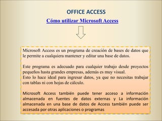 Microsoft Access es un programa de creación de bases de datos que
le permite a cualquiera mantener y editar una base de datos.
Este programa es adecuado para cualquier trabajo desde proyectos
pequeños hasta grandes empresas, además es muy visual.
Esto lo hace ideal para ingresar datos, ya que no necesitas trabajar
con tablas ni con hojas de cálculo.
Microsoft Access también puede tener acceso a información
almacenada en fuentes de datos externas y La información
almacenada en una base de datos de Access también puede ser
accesada por otras aplicaciones o programas
Cómo utilizar Microsoft Access
OFFICE ACCESS
 