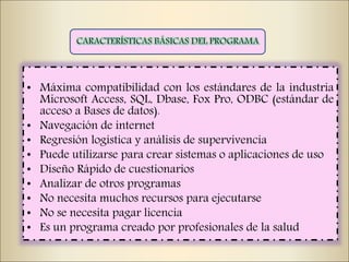 • Máxima compatibilidad con los estándares de la industria
Microsoft Access, SQL, Dbase, Fox Pro, ODBC (estándar de
acceso a Bases de datos).
• Navegación de internet
• Regresión logística y análisis de supervivencia
• Puede utilizarse para crear sistemas o aplicaciones de uso
• Diseño Rápido de cuestionarios
• Analizar de otros programas
• No necesita muchos recursos para ejecutarse
• No se necesita pagar licencia
• Es un programa creado por profesionales de la salud
 
