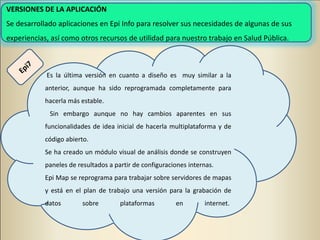 VERSIONES DE LA APLICACIÓN
Se desarrollado aplicaciones en Epi Info para resolver sus necesidades de algunas de sus
experiencias, así como otros recursos de utilidad para nuestro trabajo en Salud Pública.
Es la última versión en cuanto a diseño es muy similar a la
anterior, aunque ha sido reprogramada completamente para
hacerla más estable.
Sin embargo aunque no hay cambios aparentes en sus
funcionalidades de idea inicial de hacerla multiplataforma y de
código abierto.
Se ha creado un módulo visual de análisis donde se construyen
paneles de resultados a partir de configuraciones internas.
Epi Map se reprograma para trabajar sobre servidores de mapas
y está en el plan de trabajo una versión para la grabación de
datos sobre plataformas en internet.
 