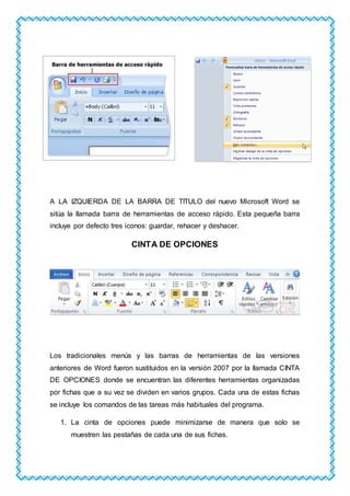 A LA IZQUIERDA DE LA BARRA DE TITULO del nuevo Microsoft Word se
sitúa la llamada barra de herramientas de acceso rápido. Esta pequeña barra
incluye por defecto tres iconos: guardar, rehacer y deshacer.
CINTA DE OPCIONES
Los tradicionales menús y las barras de herramientas de las versiones
anteriores de Word fueron sustituidos en la versión 2007 por la llamada CINTA
DE OPCIONES donde se encuentran las diferentes herramientas organizadas
por fichas que a su vez se dividen en varios grupos. Cada una de estas fichas
se incluye los comandos de las tareas más habituales del programa.
1. La cinta de opciones puede minimizarse de manera que solo se
muestren las pestañas de cada una de sus fichas.
 