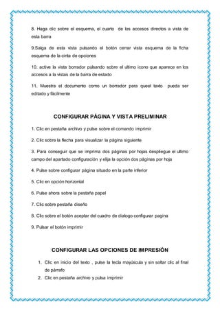 8. Haga clic sobre el esquema, el cuarto de los accesos directos a vista de
esta barra
9.Salga de esta vista pulsando el botón cerrar vista esquema de la ficha
esquema de la cinta de opciones
10. active la vista borrador pulsando sobre el ultimo icono que aparece en los
accesos a la vistas de la barra de estado
11. Muestra el documento como un borrador para queel texto pueda ser
editado y fácilmente
CONFIGURAR PÁGINA Y VISTA PRELIMINAR
1. Clic en pestaña archivo y pulse sobre el comando imprimir
2. Clic sobre la flecha para visualizar la página siguiente
3. Para conseguir que se imprima dos páginas por hojas despliegue el ultimo
campo del apartado configuración y elija la opción dos páginas por hoja
4. Pulse sobre configurar página situado en la parte inferior
5. Clic en opción horizontal
6. Pulse ahora sobre la pestaña papel
7. Clic sobre pestaña diseño
8. Clic sobre el botón aceptar del cuadro de dialogo configurar pagina
9. Pulsar el botón imprimir
CONFIGURAR LAS OPCIONES DE IMPRESIÓN
1. Clic en inicio del texto , pulse la tecla mayúscula y sin soltar clic al final
de párrafo
2. Clic en pestaña archivo y pulsa imprimir
 