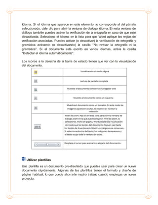 Idioma. Si el idioma que aparece en este elemento no corresponde al del párrafo
seleccionado, dale clic para abrir la ventana de dialogo Idioma. En esta ventana de
diálogo también puedes activar la verificación de la ortografía en caso de que esté
desactivada. Selecciona el idioma en la lista para que Word aplique las reglas de
verificación asociadas. Puedes activar (o desactivar) la verificación de ortografía y
gramática activando (o desactivando) la casilla "No revisar la ortografía ni la
gramática". Si el documento está escrito en varios idiomas, activa la casilla
"Detectar el idioma automáticamente".
Los iconos a la derecha de la barra de estado tienen que ver con la visualización
del documento.
Utilizar plantillas
Una plantilla es un documento pre-diseñado que puedes usar para crear un nuevo
documento rápidamente. Algunas de las plantillas tienen el formato y diseño de
página habitual, lo que puede ahorrarte mucho trabajo cuando empiezas un nuevo
proyecto.
 