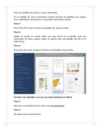 Usar una plantilla para crear un nuevo documento
En la pantalla de inicio encontrarás muchas opciones de plantillas que puedes
usar, dependiendo del proyecto o documento que quieres realizar.
Paso 1:
Abre Word 2013 y haz clic sobre la plantilla que quieras revisar.
Paso 2:
Saldrá un cuadro en donde habrá una vista previa de la plantilla, junto con
información de cómo puedes usarla. Si quieres usar esa plantilla, haz clic en el
botón Crear.
Paso 3:
Aparecerá una nueva ventana de Word con la plantilla seleccionada.
Acceder a las plantillas una vez que estés trabajando en Word
Paso 1:
Haz clic en la pestaña Archivo para ir a la vista Backstage.
Paso 2:
Allí selecciona la opción Nuevo.
 