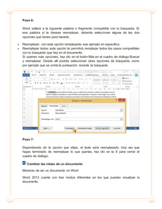 Paso 6:
Word saltará a la siguiente palabra o fragmento compatible con tu búsqueda. Si
esa palabra sí la deseas reemplazar, deberás seleccionar alguna de las dos
opciones que tienes para hacerlo.
 Reemplazar: con esta opción remplazarás ese ejemplo en específico.
 Reemplazar todos: esta opción te permitirá remplazar todos los casos compatibles
con tu búsqueda que hay en el documento.
Si quieres más opciones, haz clic en el botón Más en el cuadro de diálogo Buscar
y reemplazar. Desde allí podrás seleccionar otras opciones de búsqueda, como
por ejemplo que se omita la puntuación durante la búsqueda.
Paso 7:
Dependiendo de la opción que elijas, el texto será reemplazado. Una vez que
hayas terminado de reemplazar lo que querías, haz clic en la X para cerrar el
cuadro de diálogo.
Cambiar las vistas de un documento
Maneras de ver un documento en Word
Word 2013 cuenta con tres modos diferentes en los que puedes visualizar tu
documento.
 