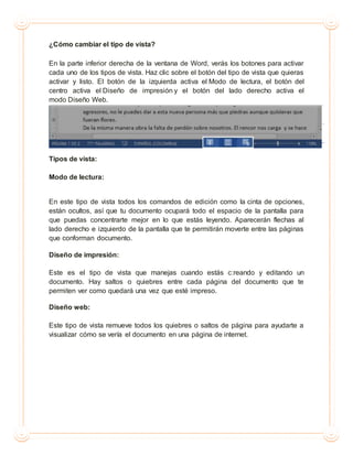 ¿Cómo cambiar el tipo de vista?
En la parte inferior derecha de la ventana de Word, verás los botones para activar
cada uno de los tipos de vista. Haz clic sobre el botón del tipo de vista que quieras
activar y listo. El botón de la izquierda activa el Modo de lectura, el botón del
centro activa el Diseño de impresión y el botón del lado derecho activa el
modo Diseño Web.
Tipos de vista:
Modo de lectura:
En este tipo de vista todos los comandos de edición como la cinta de opciones,
están ocultos, así que tu documento ocupará todo el espacio de la pantalla para
que puedas concentrarte mejor en lo que estás leyendo. Aparecerán flechas al
lado derecho e izquierdo de la pantalla que te permitirán moverte entre las páginas
que conforman documento.
Diseño de impresión:
Este es el tipo de vista que manejas cuando estás c:reando y editando un
documento. Hay saltos o quiebres entre cada página del documento que te
permiten ver como quedará una vez que esté impreso.
Diseño web:
Este tipo de vista remueve todos los quiebres o saltos de página para ayudarte a
visualizar cómo se vería el documento en una página de internet.
 