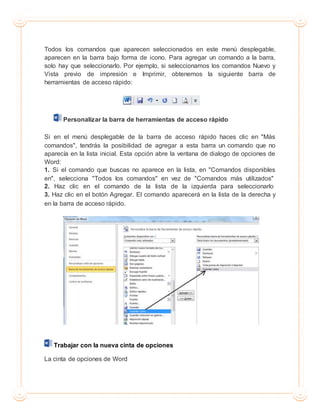 Todos los comandos que aparecen seleccionados en este menú desplegable,
aparecen en la barra bajo forma de icono. Para agregar un comando a la barra,
solo hay que seleccionarlo. Por ejemplo, si seleccionamos los comandos Nuevo y
Vista previo de impresión e Imprimir, obtenemos la siguiente barra de
herramientas de acceso rápido:
Personalizar la barra de herramientas de acceso rápido
Si en el menú desplegable de la barra de acceso rápido haces clic en "Más
comandos", tendrás la posibilidad de agregar a esta barra un comando que no
aparecía en la lista inicial. Esta opción abre la ventana de dialogo de opciones de
Word:
1. Si el comando que buscas no aparece en la lista, en "Comandos disponibles
en", selecciona "Todos los comandos" en vez de "Comandos más utilizados"
2. Haz clic en el comando de la lista de la izquierda para seleccionarlo
3. Haz clic en el botón Agregar. El comando aparecerá en la lista de la derecha y
en la barra de acceso rápido.
Trabajar con la nueva cinta de opciones
La cinta de opciones de Word
 