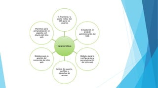 Características
El frontlend, la
parte visible del
CMS para los
usuarios
El backend, el
área de
administración del
CMS
Módulos para la
configuración y
personalización
del sitio web
Gestor de usuario,
perfiles y
derechos de
acceso
Módulos para la
gestión del
contenido del sitio
web
Plantillas para
personalización el
aspecto o el
diseño del sitio
web
 