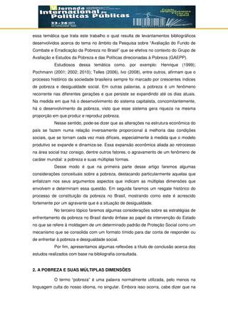 essa temática que trata este trabalho o qual resulta de levantamentos bibliográficos
desenvolvidos acerca do tema no âmbito da Pesquisa sobre “Avaliação do Fundo de
Combate e Erradicação da Pobreza no Brasil” que se efetiva no contexto do Grupo de
Avaliação e Estudos da Pobreza e das Políticas direcionadas à Pobreza (GAEPP).
Estudiosos dessa temática como, por exemplo: Henrique (1999);
Pochmann (2001; 2002; 2010); Telles (2006), Ivo (2008), entre outros, afirmam que o
processo histórico da sociedade brasileira sempre foi marcado por crescentes índices
de pobreza e desigualdade social. Em outras palavras, a pobreza é um fenômeno
recorrente nas diferentes gerações e que persiste se expandindo até os dias atuais.
Na medida em que há o desenvolvimento do sistema capitalista, concomitantemente,
há o desenvolvimento da pobreza, visto que esse sistema gera riqueza na mesma
proporção em que produz e reproduz pobreza.
Nesse sentido, pode-se dizer que as alterações na estrutura econômica do
país se fazem numa relação inversamente proporcional à melhoria das condições
sociais, que se tornam cada vez mais difíceis, especialmente à medida que o modelo
produtivo se expande e dinamiza-se. Essa expansão econômica aliada ao retrocesso
na área social traz consigo, dentre outros fatores, o agravamento de um fenômeno de
caráter mundial: a pobreza e suas múltiplas formas.
Desse modo é que na primeira parte desse artigo faremos algumas
considerações conceituais sobre a pobreza, destacando particularmente aquelas que
enfatizam nos seus argumentos aspectos que indicam as múltiplas dimensões que
envolvem e determinam essa questão. Em seguida faremos um resgate histórico do
processo de constituição da pobreza no Brasil, mostrando como este é acrescido
fortemente por um agravante que é a situação de desigualdade.
No terceiro tópico faremos algumas considerações sobre as estratégias de
enfrentamento da pobreza no Brasil dando ênfase ao papel da intervenção do Estado
no que se refere à moldagem de um determinado padrão de Proteção Social como um
mecanismo que se consolida com um formato tímido para dar conta de responder ou
de enfrentar à pobreza e desigualdade social.
Por fim, apresentamos algumas reflexões a título de conclusão acerca dos
estudos realizados com base na bibliografia consultada.
2. A POBREZA E SUAS MÚLTIPLAS DIMENSÕES
O termo “pobreza” é uma palavra normalmente utilizada, pelo menos na
linguagem culta do nosso idioma, no singular. Embora isso ocorra, cabe dizer que na
 